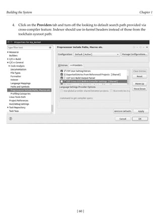 Building the System Chapter 1
[ 60 ]
4. Click on the Providers tab and turn off the looking to default search path provided via
cross-compiler feature. Indexer should use in-kernel headers instead of those from the
toolchain sysroot path:
 