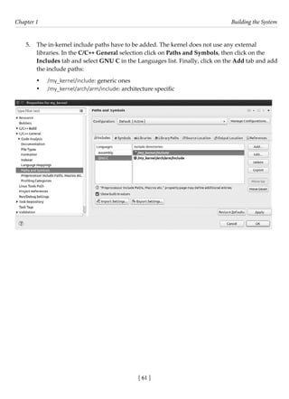 [ 61 ]
Chapter 1 Building the System
[ 61 ]
5. The in-kernel include paths have to be added. The kernel does not use any external
libraries. In the C/C++ General selection click on Paths and Symbols, then click on the
Includes tab and select GNU C in the Languages list. Finally, click on the Add tab and add
the include paths:
• /my_kernel/include: generic ones
• /my_kernel/arch/arm/include: architecture specific
 