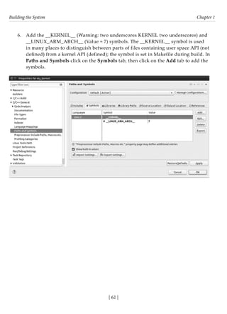 Building the System Chapter 1
[ 62 ]
6. Add the __KERNEL__ (Warning: two underscores KERNEL two underscores) and
__LINUX_ARM_ARCH__ (Value = 7) symbols. The __KERNEL__ symbol is used
in many places to distinguish between parts of files containing user space API (not
defined) from a kernel API (defined); the symbol is set in Makefile during build. In
Paths and Symbols click on the Symbols tab, then click on the Add tab to add the
symbols.
 
