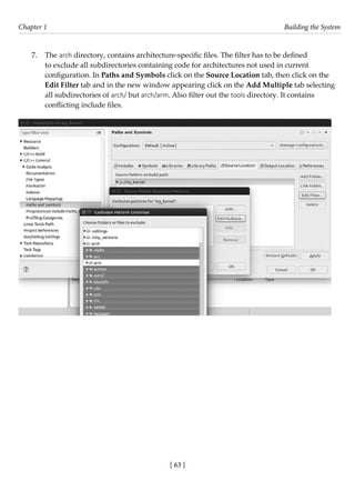 [ 63 ]
Chapter 1 Building the System
[ 63 ]
7. The arch directory, contains architecture-specific files. The filter has to be defined
to exclude all subdirectories containing code for architectures not used in current
configuration. In Paths and Symbols click on the Source Location tab, then click on the
Edit Filter tab and in the new window appearing click on the Add Multiple tab selecting
all subdirectories of arch/ but arch/arm. Also filter out the tools directory. It contains
conflicting include files.
 