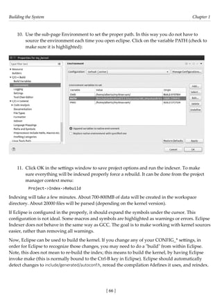 Building the System Chapter 1
[ 66 ]
10. Use the sub-page Environment to set the proper path. In this way you do not have to
source the environment each time you open eclipse. Click on the variable PATH (check to
make sure it is highlighted):
11. Click OK in the settings window to save project options and run the indexer. To make
sure everything will be indexed properly force a rebuild. It can be done from the project
manager context menu:
Project->Index->Rebuild
Indexing will take a few minutes. About 700-800MB of data will be created in the workspace
directory. About 20000 files will be parsed (depending on the kernel version).
If Eclipse is configured in the properly, it should expand the symbols under the cursor. This
configuration is not ideal. Some macros and symbols are highlighted as warnings or errors. Eclipse
Indexer does not behave in the same way as GCC. The goal is to make working with kernel sources
easier, rather than removing all warnings.
Now, Eclipse can be used to build the kernel. If you change any of your CONFIG_* settings, in
order for Eclipse to recognize those changes, you may need to do a "build" from within Eclipse.
Note, this does not mean to re-build the index; this means to build the kernel, by having Eclipse
invoke make (this is normally bound to the Ctrl-B key in Eclipse). Eclipse should automatically
detect changes to include/generated/autoconf.h, reread the compilation #defines it uses, and reindex.
 