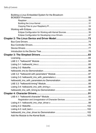 Table of Contents
[ 4 ]
Building a Linux Embedded System for the Broadcom
BCM2837 Processor...............................................................................................50
Raspbian................................................................................................................50
Building the Linux Kernel........................................................................................51
Copying Files to your Raspberry Pi........................................................................54
Working with Eclipse...............................................................................................55
Eclipse Configuration for Working with Kernel Sources.........................................56
Eclipse Configuration for Developing Linux Drivers...............................................67
Chapter 2: The Linux Device and Driver Model.................................................73
Bus Core Drivers....................................................................................................74
Bus Controller Drivers.............................................................................................76
Device Drivers........................................................................................................77
Introduction to the Device Tree...............................................................................78
Chapter 3: The Simplest Drivers.........................................................................83
Licensing.................................................................................................................84
LAB 3.1: "helloworld" Module.................................................................................84
Listing 3-1: helloworld_imx.c...................................................................................85
Listing 3-2: Makefile................................................................................................86
helloworld_imx.ko Demonstration...........................................................................86
LAB 3.2: "helloworld with parameters" Module.......................................................87
Listing 3-3: helloworld_imx_with_parameters.c.......................................................88
helloworld_imx_with_parameters.ko Demonstration...............................................88
LAB 3.3: "helloworld timing" Module.......................................................................88
Listing 3-4: helloworld_imx_with_timing.c...............................................................89
helloworld_imx_with_timing.ko Demonstration.......................................................90
Chapter 4: Character Drivers..............................................................................91
LAB 4.1: "helloworld character" Module.................................................................93
Registration and Unregistration of Character Devices...........................................94
Listing 4-1: helloworld_imx_char_driver.c...............................................................98
Listing 4-2: Makefile..............................................................................................102
Listing 4-3: ioctl_test.c..........................................................................................102
helloworld_imx_char_driver.ko Demonstration.....................................................102
Add the Module to the Kernel Build......................................................................103
 