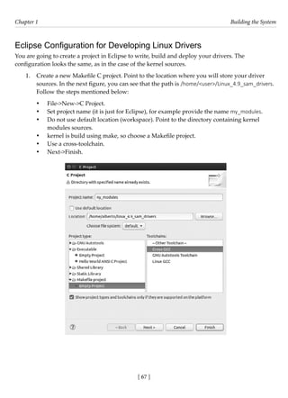 [ 67 ]
Chapter 1 Building the System
[ 67 ]
Eclipse Configuration for Developing Linux Drivers
You are going to create a project in Eclipse to write, build and deploy your drivers. The
configuration looks the same, as in the case of the kernel sources.
1. Create a new Makefile C project. Point to the location where you will store your driver
sources. In the next figure, you can see that the path is /home/<user>/Linux_4.9_sam_drivers.
Follow the steps mentioned below:
• File->New->C Project.
• Set project name (it is just for Eclipse), for example provide the name my_modules.
• Do not use default location (workspace). Point to the directory containing kernel
modules sources.
• kernel is build using make, so choose a Makefile project.
• Use a cross-toolchain.
• Next->Finish.
 