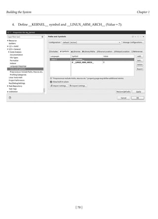 Building the System Chapter 1
[ 70 ]
4. Define __KERNEL__ symbol and __LINUX_ARM_ARCH__ (Value = 7):
 