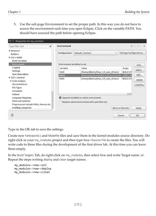 [ 71 ]
Chapter 1 Building the System
[ 71 ]
5. Use the sub-page Environment to set the proper path. In this way you do not have to
source the environment each time you open Eclipse. Click on the variable PATH. You
should have sourced the path before opening Eclipse.
Type in the OK tab to save the settings.
Create new helloworld.c and Makefile files and save them in the kernel modules source directory. Do
right-click in your my_modules project and then type New->Source File to create the files. You will
write code to these files during the development of the first driver lab. At this time you can leave
them empty.
In the Build Targets Tab, do right-click on my_modules, then select New and write Target name: all.
Repeat the steps writing deploy and clean target names.
my_modules->new->all
my_modules->new->deploy
my_modules->new->clean
 
