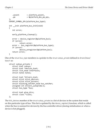 [ 75 ]
Chapter 2 The Linux Device and Driver Model
[ 75 ]
.uevent		 = platform_uevent,
.pm		 = &platform_dev_pm_ops,
};
EXPORT_SYMBOL_GPL(platform_bus_type);
int __init platform_bus_init(void)
{
int error;
early_platform_cleanup();
error = device_register(&platform_bus);
if (error)
		 return error;
error = bus_register(&platform_bus_type);
if (error)
		 device_unregister(&platform_bus);
return error;
}
One of the struct bus_type members is a pointer to the struct subsys_private defined in drivers/base/
base.h as:
struct subsys_private {
struct kset subsys;
struct kset *devices_kset;
struct list_head interfaces;
struct mutex mutex;
struct kset *drivers_kset;
struct klist klist_devices;
struct klist klist_drivers;
struct blocking_notifier_head bus_notifier;
unsigned int drivers_autoprobe:1;
struct bus_type *bus;
struct kset glue_dirs;
struct class *class;
};
The klist_devices member of the struct subsys_private is a list of devices in the system that reside
on this particular type of bus. This list is updated by the device_register() function, which is called
when the bus is scanned for devices by the bus controller driver (during initialization or when a
device is hot plugged).
 