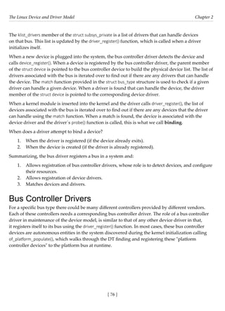 The Linux Device and Driver Model Chapter 2
[ 76 ]
The klist_drivers member of the struct subsys_private is a list of drivers that can handle devices
on that bus. This list is updated by the driver_register() function, which is called when a driver
initializes itself.
When a new device is plugged into the system, the bus controller driver detects the device and
calls device_register(). When a device is registered by the bus controller driver, the parent member
of the struct device is pointed to the bus controller device to build the physical device list. The list of
drivers associated with the bus is iterated over to find out if there are any drivers that can handle
the device. The match function provided in the struct bus_type structure is used to check if a given
driver can handle a given device. When a driver is found that can handle the device, the driver
member of the struct device is pointed to the corresponding device driver.
When a kernel module is inserted into the kernel and the driver calls driver_register(), the list of
devices associated with the bus is iterated over to find out if there are any devices that the driver
can handle using the match function. When a match is found, the device is associated with the
device driver and the driver´s probe() function is called, this is what we call binding.
When does a driver attempt to bind a device?
1. When the driver is registered (if the device already exits).
2. When the device is created (if the driver is already registered).
Summarizing, the bus driver registers a bus in a system and:
1. Allows registration of bus controller drivers, whose role is to detect devices, and configure
their resources.
2. Allows registration of device drivers.
3. Matches devices and drivers.
Bus Controller Drivers
For a specific bus type there could be many different controllers provided by different vendors.
Each of these controllers needs a corresponding bus controller driver. The role of a bus controller
driver in maintenance of the device model, is similar to that of any other device driver in that,
it registers itself to its bus using the driver_register() function. In most cases, these bus controller
devices are autonomous entities in the system discovered during the kernel initialization calling
of_platform_populate(), which walks through the DT finding and registering these "platform
controller devices" to the platform bus at runtime.
 