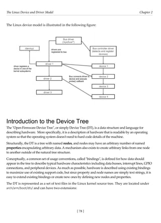 The Linux Device and Driver Model Chapter 2
[ 78 ]
The Linux device model is illustrated in the following figure:
Introduction to the Device Tree
The "Open Firmware Device Tree", or simply Device Tree (DT), is a data structure and language for
describing hardware. More specifically, it is a description of hardware that is readable by an operating
system so that the operating system doesn't need to hard code details of the machine.
Structurally, the DT is a tree with named nodes, and nodes may have an arbitrary number of named
properties encapsulating arbitrary data. A mechanism also exists to create arbitrary links from one node
to another outside of the natural tree structure.
Conceptually, a common set of usage conventions, called "bindings", is defined for how data should
appear in the tree to describe typical hardware characteristics including data busses, interrupt lines, GPIO
connections, and peripheral devices. As much as possible, hardware is described using existing bindings
to maximize use of existing support code, but since property and node names are simply text strings, it is
easy to extend existing bindings or create new ones by defining new nodes and properties.
The DT is represented as a set of text files in the Linux kernel source tree. They are located under
arch/arm/boot/dts/ and can have two extensions:
 