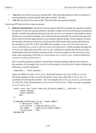 [ 79 ]
Chapter 2 The Linux Device and Driver Model
[ 79 ]
• *.dtsi files are device tree source include files. They describe hardware that is common to
several platforms which include these files on their *.dts files.
• *.dts files are device tree source files. They describe one specific platform.
Linux uses DT data for three major purposes:
1. Platform Identification: the kernel will use data in the DT to identify the specific machine.
In a perfect world, the specific platform shouldn't matter to the kernel because all platform
details would be described perfectly by the device tree in a consistent and reliable manner.
Hardware is not perfect though, and so the kernel must identify the machine during early
boot so that it has the opportunity to run machine-specific fixups. In the majority of cases,
the machine identity is irrelevant, and the kernel will instead select setup code based on
the machine's core CPU or SoC. On ARM, for example, setup_arch() in arch/arm/kernel/
setup.c will call setup_machine_fdt() in arch/arm/kernel/devtree.c which searches through the
machine_desc table and selects the machine_desc which best matches the device tree data.
It determines the best match by looking at the compatible property in the root device tree
node, and comparing it with the dt_compat list in struct machine_desc, which is defined in
arch/arm/include/asm/mach/arch.h.
The compatible property contains a sorted list of strings starting with the exact name of
the machine. For example, the sama5d2.dtsi file under arch/arm/boot/dts folder includes the
following compatible property:
compatible = "atmel,sama5d2";
Again on ARM, for each machine_desc, the kernel looks to see if any of the dt_compat
list entries appears in the compatible property. If one does, then that machine_desc is a
candidate for driving the machine. See, for example, the sama5_alt_dt_board_compat[] and
DT_MACHINE_START declarations in arch/arm/mach-at91/sama5.c. They are used to populate
a struct machine_desc.
static const char *const sama5_alt_dt_board_compat[] __initconst = {
"atmel,sama5d2",
"atmel,sama5d4",
NULL
};
DT_MACHINE_START(sama5_alt_dt, "Atmel SAMA5")
/* Maintainer: Atmel */
.init_machine = sama5_dt_device_init,
.dt_compat = sama5_alt_dt_board_compat,
.l2c_aux_mask = ~0UL,
MACHINE_END
 