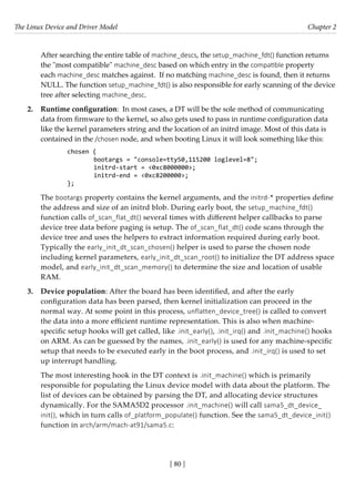 The Linux Device and Driver Model Chapter 2
[ 80 ]
After searching the entire table of machine_descs, the setup_machine_fdt() function returns
the "most compatible" machine_desc based on which entry in the compatible property
each machine_desc matches against. If no matching machine_desc is found, then it returns
NULL. The function setup_machine_fdt() is also responsible for early scanning of the device
tree after selecting machine_desc.
2. Runtime configuration: In most cases, a DT will be the sole method of communicating
data from firmware to the kernel, so also gets used to pass in runtime configuration data
like the kernel parameters string and the location of an initrd image. Most of this data is
contained in the /chosen node, and when booting Linux it will look something like this:
chosen {
		 bootargs = "console=ttyS0,115200 loglevel=8";
		 initrd-start = <0xc8000000>;
		 initrd-end = <0xc8200000>;
};
The bootargs property contains the kernel arguments, and the initrd-* properties define
the address and size of an initrd blob. During early boot, the setup_machine_fdt()
function calls of_scan_flat_dt() several times with different helper callbacks to parse
device tree data before paging is setup. The of_scan_flat_dt() code scans through the
device tree and uses the helpers to extract information required during early boot.
Typically the early_init_dt_scan_chosen() helper is used to parse the chosen node
including kernel parameters, early_init_dt_scan_root() to initialize the DT address space
model, and early_init_dt_scan_memory() to determine the size and location of usable
RAM.
3. Device population: After the board has been identified, and after the early
configuration data has been parsed, then kernel initialization can proceed in the
normal way. At some point in this process, unflatten_device_tree() is called to convert
the data into a more efficient runtime representation. This is also when machine-
specific setup hooks will get called, like .init_early(), .init_irq() and .init_machine() hooks
on ARM. As can be guessed by the names, .init_early() is used for any machine-specific
setup that needs to be executed early in the boot process, and .init_irq() is used to set
up interrupt handling.
The most interesting hook in the DT context is .init_machine() which is primarily
responsible for populating the Linux device model with data about the platform. The
list of devices can be obtained by parsing the DT, and allocating device structures
dynamically. For the SAMA5D2 processor .init_machine() will call sama5_dt_device_
init(), which in turn calls of_platform_populate() function. See the sama5_dt_device_init()
function in arch/arm/mach-at91/sama5.c:
 