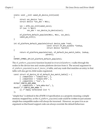[ 81 ]
Chapter 2 The Linux Device and Driver Model
[ 81 ]
static void __init sama5_dt_device_init(void)
{
struct soc_device *soc;
struct device *soc_dev = NULL;
soc = at91_soc_init(sama5_socs);
if (soc != NULL)
		 soc_dev = soc_device_to_device(soc);
of_platform_default_populate(NULL, NULL, soc_dev);
sama5_pm_init();
}
int of_platform_default_populate(struct device_node *root,
				 const struct of_dev_auxdata *lookup,
				 struct device *parent)
{
return of_platform_populate(root, of_default_bus_match_table, lookup,
				 parent);
}
EXPORT_SYMBOL_GPL(of_platform_default_populate);
The of_platform_populate() function located in drivers/of/platform.c walks through the
nodes in the device tree and creates platform devices from it. The second argument to
of_platform_populate() is an of_device_id table, and any node that matches an entry in that
table will also get its child nodes registered.
const struct of_device_id of_default_bus_match_table[] = {
{ .compatible = "simple-bus", },
{ .compatible = "simple-mfd", },
{ .compatible = "isa", },
#ifdef CONFIG_ARM_AMBA
{ .compatible = "arm,amba-bus", },
#endif /* CONFIG_ARM_AMBA */
{} /* Empty terminated list */
};
"simple-bus" is defined in the ePAPR 1.0 specification as a property meaning a simple
memory mapped bus, so the of_platform_populate() code could be written to just assume
simple-bus compatible nodes will always be traversed. However, we pass it in as an
argument so that board support code can always override the default behaviour.
 