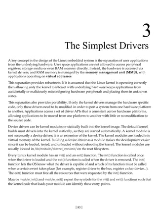 [ 83 ]
3
		 The Simplest Drivers
A key concept in the design of the Linux embedded system is the separation of user applications
from the underlying hardware. User space applications are not allowed to access peripheral
registers, storage media or even RAM memory directly. Instead, the hardware is accessed via
kernel drivers, and RAM memory is managed by the memory management unit (MMU), with
applications operating on virtual addresses.
This separation provides robustness. If it is assumed that the Linux kernel is operating correctly
then allowing only the kernel to interact with underlying hardware keeps applications from
accidentally or maliciously misconfiguring hardware peripherals and placing them in unknown
states.
This separation also provides portability. If only the kernel drivers manage the hardware specific
code, only these drivers need to be modified in order to port a system from one hardware platform
to another. Applications access a set of driver APIs that is consistent across hardware platforms,
allowing applications to be moved from one platform to another with little or no modification to
the source code.
Device drivers can be kernel modules or statically built into the kernel image. The default kernel
builds most drivers into the kernel statically, so they are started automatically. A kernel module is
not necessarily a device driver; it is an extension of the kernel. The kernel modules are loaded into
virtual memory of the kernel. Building a device driver as a module makes the development easier
since it can be loaded, tested, and unloaded without rebooting the kernel. The kernel modules are
usually located in /lib/modules/<kernel_version>/ on the root filesystem.
Every Linux kernel module has an init() and an exit() function. The init() function is called once
when the driver is loaded and the exit() function is called when the driver is removed. The init()
function lets the OS know what the driver is capable of and which of its function must be called
when a certain event takes place (for example, register driver to the bus, register a char device.. ).
The exit() function must free all the resources that were requested by the init() function.
Macros module_init() and module_exit() export the symbols for the init() and exit() functions such that
the kernel code that loads your module can identify these entry points.
 