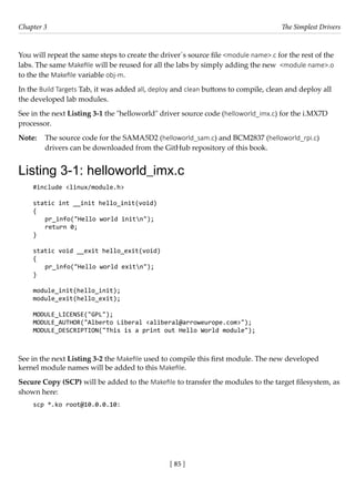 [ 85 ]
Chapter 3 The Simplest Drivers
[ 85 ]
You will repeat the same steps to create the driver´s source file <module name>.c for the rest of the
labs. The same Makefile will be reused for all the labs by simply adding the new <module name>.o
to the the Makefile variable obj-m.
In the Build Targets Tab, it was added all, deploy and clean buttons to compile, clean and deploy all
the developed lab modules.
See in the next Listing 3-1 the "helloworld" driver source code (helloworld_imx.c) for the i.MX7D
processor.
Note: The source code for the SAMA5D2 (helloworld_sam.c) and BCM2837 (helloworld_rpi.c)
drivers can be downloaded from the GitHub repository of this book.
Listing 3-1: helloworld_imx.c
#include <linux/module.h>
static int __init hello_init(void)
{
pr_info("Hello world initn");
return 0;
}
static void __exit hello_exit(void)
{
pr_info("Hello world exitn");
}
module_init(hello_init);
module_exit(hello_exit);
MODULE_LICENSE("GPL");
MODULE_AUTHOR("Alberto Liberal <aliberal@arroweurope.com>");
MODULE_DESCRIPTION("This is a print out Hello World module");
See in the next Listing 3-2 the Makefile used to compile this first module. The new developed
kernel module names will be added to this Makefile.
Secure Copy (SCP) will be added to the Makefile to transfer the modules to the target filesystem, as
shown here:
scp *.ko root@10.0.0.10:
 