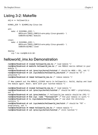 The Simplest Drivers Chapter 3
[ 86 ]
Listing 3-2: Makefile
obj-m += helloworld.o
KERNEL_DIR ?= $(HOME)/my-linux-imx
all:
make -C $(KERNEL_DIR) 
		 ARCH=arm CROSS_COMPILE=arm-poky-linux-gnueabi- 
		 SUBDIRS=$(PWD) modules
clean:
make -C $(KERNEL_DIR) 
		 ARCH=arm CROSS_COMPILE=arm-poky-linux-gnueabi- 
		 SUBDIRS=$(PWD) clean
deploy:
scp *.ko root@10.0.0.10:
helloworld_imx.ko Demonstration
root@imx7dsabresd:~# insmod helloworld_imx.ko /* load module */
root@imx7dsabresd:~# modinfo helloworld_imx.ko /* see MODULE macros defined in your
module */
root@imx7dsabresd:~# cat /proc/sys/kernel/tainted /* should be 4096 = GPL, oot */
root@imx7dsabresd:~# cat /sys/module/helloworld_imx/taint /* should be "O" =
untainted */
root@imx7dsabresd:~# rmmod helloworld_imx.ko /* remove module */
/* Now comment out the MODULE_LICENSE macro in helloworld.c. Build, deploy and load
the module again. Boot!. Work with your tainted module */
root@imx7dsabresd:~# insmod helloworld_imx.ko /* load module */
root@imx7dsabresd:~# cat /proc/sys/kernel/tainted /* should be 4097 = proprietary,
oot */
root@imx7dsabresd:~# cat /proc/modules /* helloworld_imx module should be (PO) */
root@imx7dsabresd:~# find /sys -name "*helloworld*" /* find your module in sysfs */
root@imx7dsabresd:~# ls /sys/module/helloworld_imx /* see what the directory
contains */
root@imx7dsabresd:~# cat /sys/module/helloworld_imx/taint /* should be "PO" =
proprietary, oot */
root@imx7dsabresd:~# rmmod helloworld_imx.ko /* remove module */
root@imx7dsabresd:~# cat /proc/sys/kernel/tainted /* still tainted */
 
