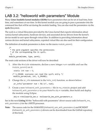 [ 87 ]
Chapter 3 The Simplest Drivers
[ 87 ]
LAB 3.2: "helloworld with parameters" Module
Many Linux loadable kernel modules (LKMs) have parameters that can be set at load time, boot
time, and sometimes at run-time. In this kernel module you are going to pass a parameter into the
command line that will be set during the module loading. You can also read the parameters via the
sysfs filesystem.
The sysfs is a virtual filesystem provided by the Linux kernel that exports information about
various kernel subsystems, hardware devices, and associated device drivers from the kernel's
device model to user space through virtual files. In addition to providing information about
various devices and kernel subsystems, exported virtual files are also used for their configuration.
The definition of module parameters is done via the macro module_param().
/*
* the perm argument specifies the permissions
* of the corresponding file in sysfs.
*/
module_param(name, type, perm);
The main code sections of the driver will now be described:
1. After the #include statements, declare a new integer num variable and use the
module_param() on it:
static int num = 5;
/* S_IRUG0: everyone can read the sysfs entry */
module_param(num, int, S_IRUG0);
2. Change the pr_info statement in the hello_init() function, as shown below:
pr_info("parameter num = %d.n", num);
3. Create a new helloword_with_parameters.c file in my_modules project and add
helloworld_with_parameters.o to your Makefile obj-m variable, then build and deploy
the module using Eclipse.
obj-m +=helloworld_imx.o helloworld_imx_with_parameters.o
See in the next Listing 3-3 the "helloworld with parameters" driver source code (helloworld_imx_
with_parameters.c) for the i.MX7D processor.
Note: The source code for the SAMA5D2 (helloworld_sam_with_parameters.c) and BCM2837
(helloworld_rpi_with_parameters.c) drivers can be downloaded from the GitHub repository
of this book.
 