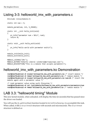 The Simplest Drivers Chapter 3
[ 88 ]
Listing 3-3: helloworld_imx_with_parameters.c
#include <linux/module.h>
static int num = 5;
module_param(num, int, S_IRUGO);
static int __init hello_init(void)
{
pr_info("parameter num = %dn", num);
return 0;
}
static void __exit hello_exit(void)
{
pr_info("Hello world with parameter exitn");
}
module_init(hello_init);
module_exit(hello_exit);
MODULE_LICENSE("GPL");
MODULE_AUTHOR("Alberto Liberal <aliberal@arroweurope.com>");
MODULE_DESCRIPTION("This is a module that accepts parameters");
helloworld_imx_with_parameters.ko Demonstration
root@imx7dsabresd:~# insmod helloworld_imx_with_parameters.ko /* insert module */
root@imx7dsabresd:~# rmmod helloworld_imx_with_parameters.ko /* remove module */
root@imx7dsabresd:~# insmod helloworld_imx_with_parameters.ko num=10 /* insert the
module again with a parameter value */
/* read parameter value using sysfs filesystem */
root@imx7dsabresd:~# cat /sys/module/helloworld_imx_with_parameters/parameters/num
root@imx7dsabresd:~# rmmod helloworld_imx_with_parameters.ko /* remove module */
LAB 3.3: "helloworld timing" Module
This new kernel module, when unloaded, will display the time (in seconds) that has passed since
the driver was loaded.
You will use the do_gettimeofday() function located in kernel/time/keeping.c to accomplish this task.
When called, it fills a struct timeval structure with seconds and microseconds. The struct timeval
structure is defined as:
 