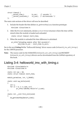[ 89 ]
Chapter 3 The Simplest Drivers
[ 89 ]
struct timeval {
__kernel_time_t tv_sec; /* seconds */
__kernel_suseconds_t tv_usec; /* microseconds */
};
The main code sections of the driver will now be described:
1. Include the header file that defines do_gettimeofday() as a function prototype:
#include <linux/time.h>
2. After the #include statements, declare a struct timeval structure where the time will be
stored when the module is loaded and unloaded:
static struct timeval start_time;
3. When the module is unloaded the time difference is calculated:
pr_info("Unloading module after %ld secondsn",
end_time.tv_sec - start_time.tv_sec);
See in the next Listing 3-4 the "helloworld timing" driver source code (helloworld_imx_with_timing.c)
for the i.MX7D processor.
Note: The source code for the SAMA5D2 (helloworld_sam_with_timing.c) and BCM2837
(helloworld_rpi_with_timing.c) drivers can be downloaded from the GitHub repository of
this book.
Listing 3-4: helloworld_imx_with_timing.c
#include <linux/module.h>
#include <linux/time.h>
static int num = 10;
static struct timeval start_time;
module_param(num, int, S_IRUGO);
static void say_hello(void)
{
int i;
for (i = 1; i <= num; i++)
		 pr_info("[%d/%d] Hello!n",i,num);
}
static int __init first_init(void)
{
do_gettimeofday(&start_time);
 