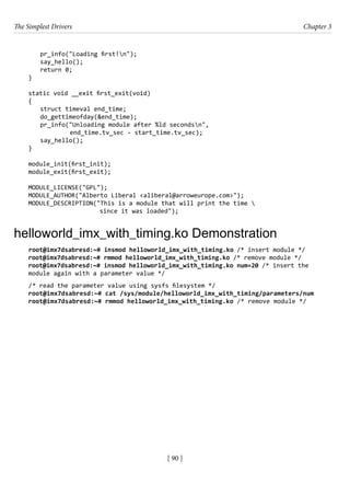 The Simplest Drivers Chapter 3
[ 90 ]
pr_info("Loading first!n");
say_hello();
return 0;
}
static void __exit first_exit(void)
{
struct timeval end_time;
do_gettimeofday(&end_time);
pr_info("Unloading module after %ld secondsn",
		 end_time.tv_sec - start_time.tv_sec);
say_hello();
}
module_init(first_init);
module_exit(first_exit);
MODULE_LICENSE("GPL");
MODULE_AUTHOR("Alberto Liberal <aliberal@arroweurope.com>");
MODULE_DESCRIPTION("This is a module that will print the time 
since it was loaded");
helloworld_imx_with_timing.ko Demonstration
root@imx7dsabresd:~# insmod helloworld_imx_with_timing.ko /* insert module */
root@imx7dsabresd:~# rmmod helloworld_imx_with_timing.ko /* remove module */
root@imx7dsabresd:~# insmod helloworld_imx_with_timing.ko num=20 /* insert the
module again with a parameter value */
/* read the parameter value using sysfs filesystem */
root@imx7dsabresd:~# cat /sys/module/helloworld_imx_with_timing/parameters/num
root@imx7dsabresd:~# rmmod helloworld_imx_with_timing.ko /* remove module */
 