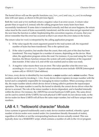 [ 93 ]
Chapter 4 Character Drivers
[ 93 ]
The kernel driver will use the specific functions copy_from_user() and copy_to_user() to exchange
data with user space, as shown in the previous figure.
Both the read() and write() methods return a negative value if an error occurs. A return value
greater than or equal to 0, instead, tells the calling program how many bytes have been
successfully transferred. If some data is transferred correctly and then an error happens, the return
value must be the count of bytes successfully transferred, and the error does not get reported until
the next time the function is called. Implementing this convention requires, of course, that your
driver remember that the error has occurred so that it can return the error status in the future.
The return value for read() is interpreted by the calling application program:
1. If the value equals the count argument passed to the read system call, the requested
number of bytes has been transferred. This is the optimal case.
2. If the value is positive, but smaller than the count, then only part of the data has been
transferred. This may happen for a number of reasons, depending on the device. Most
often, the application program retries the read. For instance, if you read using the fread()
function, the library function reissues the system call until completion of the requested
data transfer. If the value is 0, end-of-file was reached (and no data was read).
3. A negative value means there was an error. The value specifies what the error was,
according to <linux/errno.h>. Typical values returned on error include -EINTR (interrupted
system call) or -EFAULT (bad address).
In Linux, every device is identified by two numbers: a major number and a minor number. These
numbers can be seen by invoking ls -l /dev. Every device driver registers its major number with the
kernel and is completely responsible for managing its minor numbers. When accessing a device
file, the major number selects which device driver is being called to perform the input/output
operation. The major number is used by the kernel to identify the correct device driver when the
device is accessed. The role of the minor number is device dependent, and is handled internally
within the driver. For instance, the i.MX7D has several hardware UART ports. The same driver
can be used to control all the UARTS, but each physical UART needs its own device node, so the
device nodes for these UARTS will all have the same major number, but will have unique minor
numbers.
LAB 4.1: "helloworld character" Module
Linux systems in general traditionally used a static device creation method, whereby a great
number of device nodes were created under /dev (sometimes literally thousands of nodes),
regardless of whether or not the corresponding hardware devices actually existed. This was
typically done via a MAKEDEV script, which contains a number of calls to the mknod program
 