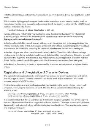 Character Drivers Chapter 4
[ 94 ]
with the relevant major and minor device numbers for every possible device that might exist in the
world.
This is not the right approach to create device nodes nowadays, as you have to create a block or
character device file entry manually and associate it with the device, as shown in the i.MX7D target
terminal command line below:
root@imx7dsabresd:~# mknod /dev/mydev c 202 108
Despite all this, you will develop your next driver using this static method purely for educational
purposes, and you will see in the few next drivers a better way to create the device nodes using
devtmpfs and the miscellaneous framework.
In this kernel module lab, you will interact with user space through an ioctl_test user application. You
will use open() and ioctl() system calls in your application, and write its corresponding driver´s callback
operations on the kernel side, providing the communication between the user and kernel space.
In the first lab, you saw what a basic helloworld driver looks like. This driver didn’t do much except
printing some text during installation and removal. In the next lab, you will expand this driver to create
a device with a major and minor number. You will also create an user application to interact with the
driver. Finally, you will handle file operations in the driver to service requests from user space.
In the kernel, a character-type device is represented by struct cdev, a structure used to register it in the
system
Registration and Unregistration of Character Devices
The registration/unregistration of a character device is made by specifying the major and minor.
The dev_t type is used to keep the identifiers of a device (both major and minor) and can be
obtained using the MKDEV macro.
For the static assignment and unallocation of device identifiers, the register_chrdev_region() and
unregister_chrdev_region() functions are used. The first device identifier is obtained using the
MKDEV macro.
int register_chrdev_region(dev_t first, unsigned int count, char *name);
void unregister_chrdev_region(dev_t first, unsigned int count);
It is recommended that device identifiers be dynamically assigned using the alloc_chrdev_region()
function. This function allocates a range of char device numbers. The major number will be chosen
dynamically, and returned (along with the first minor number) in dev. This function returns zero
or a negative error code.
int alloc_chrdev_region(dev_t* dev, unsigned baseminor,
			 unsigned count, const char* name);
 