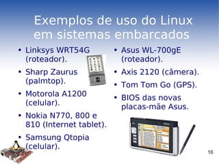Exemplos de uso do Linux em sistemas embarcados  Linksys WRT54G (roteador). Sharp Zaurus (palmtop). Motorola A1200 (celular). Nokia N770, 800 e 810 (Internet tablet). Samsung Qtopia (celular). Asus WL-700gE (roteador). Axis 2120 (câmera). Tom Tom Go (GPS). BIOS das novas placas-mãe Asus. 