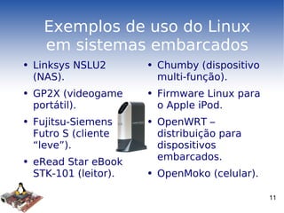 Exemplos de uso do Linux em sistemas embarcados Linksys NSLU2 (NAS). GP2X (videogame portátil). Fujitsu-Siemens Futro S (cliente “leve”). eRead Star eBook STK-101 (leitor). Chumby (dispositivo multi-função). Firmware Linux para o Apple iPod. OpenWRT – distribuição para dispositivos embarcados. OpenMoko (celular). 