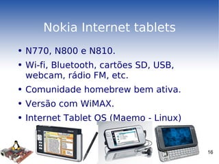 Nokia Internet tablets N770, N800 e N810. Wi-fi, Bluetooth, cartões SD, USB, webcam, rádio FM, etc.  Comunidade homebrew bem ativa. Versão com WiMAX. Internet Tablet OS (Maemo - Linux) 
