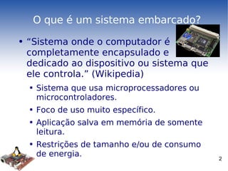 O que é um sistema embarcado? “Sistema onde o computador é completamente encapsulado e dedicado ao dispositivo ou sistema que ele controla.” (Wikipedia) Sistema que usa microprocessadores ou microcontroladores. Foco de uso muito específico. Aplicação salva em memória de somente leitura. Restrições de tamanho e/ou de consumo de energia. 