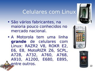 Celulares com Linux São vários fabricantes, na maioria pouco conhecidos no mercado nacional. A Motorola tem uma linha  grande  de celulares com Linux: RAZR2 V8, ROKR E2, E6, E8, MotoRIZR Z6, SCPL, A728, A732, A760, A768, A910, A1200, E680, E895, entre outros. 