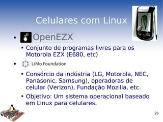 Celulares com Linux Conjunto de programas livres para os Motorola EZX (E680, etc) Consórcio da indústria (LG, Motorola, NEC, Panasonic, Samsung), operadoras de celular (Verizon), Fundação Mozilla, etc. Objetivo: Um sistema operacional baseado em Linux para celulares. 