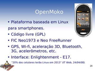 OpenMoko Plataforma baseada em Linux para smartphones. Código livre (GPL) FIC Neo1973 e Neo FreeRunner GPS, Wi-fi, aceleração 3D, Bluetooth, 3G, acelerômetros, etc. Interface: Enlightenment - E17. ” 20% dos celulares terão Linux em 2013” (IT Web, 24/04/08) 
