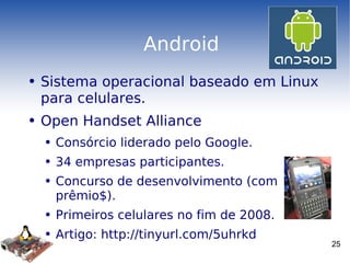 Android Sistema operacional baseado em Linux para celulares. Open Handset Alliance Consórcio liderado pelo Google. 34 empresas participantes. Concurso de desenvolvimento (com prêmio$). Primeiros celulares no fim de 2008. Artigo: http://tinyurl.com/5uhrkd 