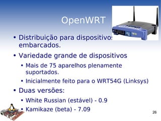 OpenWRT Distribuição para dispositivos embarcados. Variedade grande de dispositivos  Mais de 75 aparelhos plenamente suportados. Inicialmente feito para o WRT54G (Linksys) Duas versões: White Russian (estável) - 0.9 Kamikaze (beta) - 7.09 