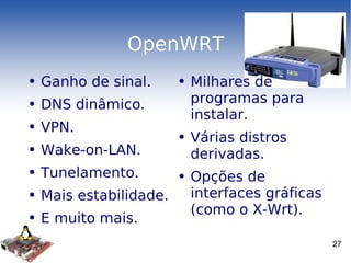 OpenWRT Ganho de sinal. DNS dinâmico. VPN. Wake-on-LAN. Tunelamento. Mais estabilidade. E muito mais. Milhares de programas para instalar. Várias distros derivadas. Opções de interfaces gráficas (como o X-Wrt). 