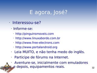E agora, José? Interessou-se? Informe-se: http://pinguinsmoveis.com http://www.linuxabordo.com.br http://www.free-electrons.com http://www.portalandroid.org Leia MUITO, e não tenha medo do inglês. Participe de fórums na Internet. Aventure-se, inicialmente com emuladores e depois, equipamentos reais. 