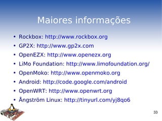 Maiores informações Rockbox:  http://www.rockbox.org GP2X:  http://www.gp2x.com OpenEZX:  http://www.openezx.org LiMo Foundation:  http://www.limofoundation.org/ OpenMoko:  http://www.openmoko.org Android:  http://code.google.com/android OpenWRT:  http://www.openwrt.org Ångström Linux:  http://tinyurl.com/yj8qo6 