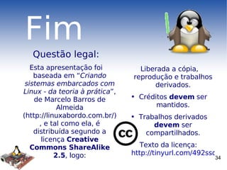 Fim Questão legal: Esta apresentação foi baseada em “ Criando sistemas embarcados com Linux ­ da teoria à prática ”, de Marcelo Barros de Almeida (http://linuxabordo.com.br/), e tal como ela, é distribuída segundo a licença  Creative Commons ShareAlike 2.5 , logo: Liberada a cópia, reprodução e trabalhos derivados. Créditos  devem  ser mantidos. Trabalhos derivados  devem  ser compartilhados. Texto da licença:  http://tinyurl.com/492ssd 