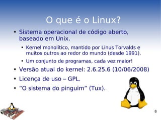 O que é o Linux? Sistema operacional de código aberto, baseado em Unix. Kernel monolítico, mantido por Linus Torvalds e muitos outros ao redor do mundo (desde 1991). Um conjunto de programas, cada vez maior! Versão atual do kernel: 2.6.25.6 (10/06/2008) Licença de uso – GPL. ” O sistema do pinguim” (Tux). 