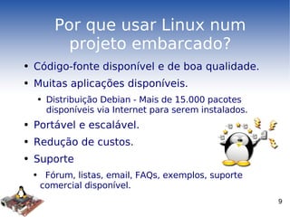 Por que usar Linux num projeto embarcado? Código-fonte disponível e de boa qualidade. Muitas aplicações disponíveis. Distribuição Debian - Mais de 15.000 pacotes disponíveis via Internet para serem instalados. Portável e escalável. Redução de custos. Suporte Fórum, listas, email, FAQs, exemplos, suporte comercial disponível. 