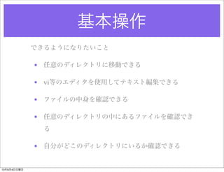 基本操作
できるようになりたいこと
• 任意のディレクトリに移動できる
• vi等のエディタを使用してテキスト編集できる
• ファイルの中身を確認できる
• 任意のディレクトリの中にあるファイルを確認でき
る
• 自分がどこのディレクトリにいるか確認できる
13年8月4日日曜日
 