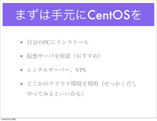 まずは手元にCentOSを
• 自分のPCにインストール
• 仮想サーバを用意（おすすめ）
• レンタルサーバー、VPS
• どこかのクラウド環境を利用（せっかくだし
やってみるといいかも）
13年8月4日日曜日
 