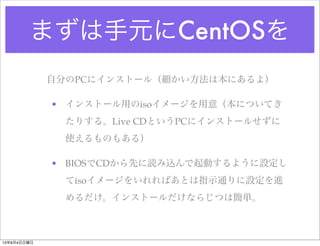 まずは手元にCentOSを
自分のPCにインストール（細かい方法は本にあるよ）
• インストール用のisoイメージを用意（本についてき
たりする。Live CDというPCにインストールせずに
使えるものもある）
• BIOSでCDから先に読み込んで起動するように設定し
てisoイメージをいれればあとは指示通りに設定を進
めるだけ。インストールだけならじつは簡単。
13年8月4日日曜日
 