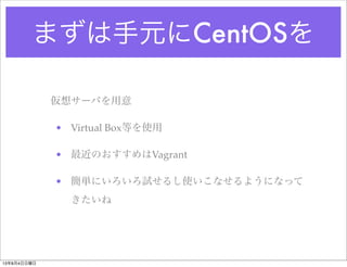 まずは手元にCentOSを
仮想サーバを用意
• Virtual Box等を使用
• 最近のおすすめはVagrant
• 簡単にいろいろ試せるし使いこなせるようになって
きたいね
13年8月4日日曜日
 