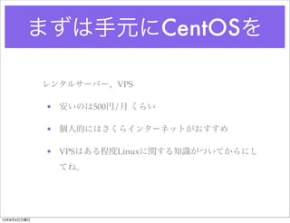 まずは手元にCentOSを
レンタルサーバー、VPS
• 安いのは500円/月 くらい
• 個人的にはさくらインターネットがおすすめ
• VPSはある程度Linuxに関する知識がついてからにし
てね。
13年8月4日日曜日
 