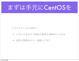 まずは手元にCentOSを
クラウドサービスを使う
• いろいろあるけど資料も豊富なAWSがいいかな
• 意外に簡単なので一回使ってみて
13年8月4日日曜日
 