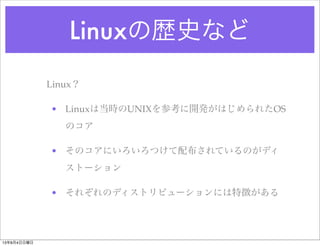 Linuxの歴史など
Linux？
• Linuxは当時のUNIXを参考に開発がはじめられたOS
のコア
• そのコアにいろいろつけて配布されているのがディ
ストーション
• それぞれのディストリビューションには特徴がある
13年8月4日日曜日
 