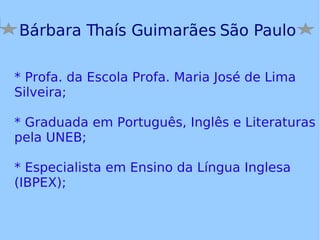 Bárbara Thaís Guimarães São Paulo * Profa. da Escola Profa. Maria José de Lima Silveira; * Graduada em Português, Inglês e Literaturas pela UNEB; * Especialista em Ensino da Língua Inglesa (IBPEX); 