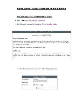 1. How do I login to my reseller control panel?
   Type URL: http://log2mypanel.com/admin

   The following page will be displayed. Select Reseller Login.




      Provide your username and password in the display screen.
 