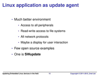 Linux application as update agent
• Much better environment
• Access to all peripherals
• Read-write access to ﬁle systems
• All network protocols
• Maybe a display for user interaction
• Few open source examples
• One is SWupdate
Updating Embedded Linux devices in the ﬁeld 15 Copyright © 2011-2015, 2net Ltd
 