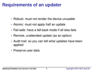 Requirements of an updater
• Robust: must not render the device unusable
• Atomic: must not apply half an update
• Fail-safe: have a fall-back mode if all else fails
• Remote, unattended update (as an option)
• Audit trail: so you can tell what updates have been
applied
• Preserve user data
Updating Embedded Linux devices in the ﬁeld 8 Copyright © 2011-2015, 2net Ltd
 